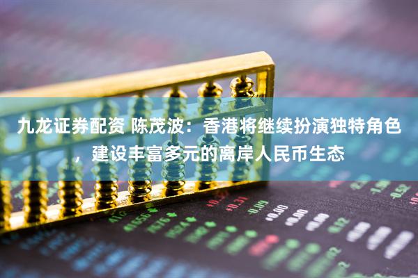 九龙证券配资 陈茂波：香港将继续扮演独特角色，建设丰富多元的离岸人民币生态
