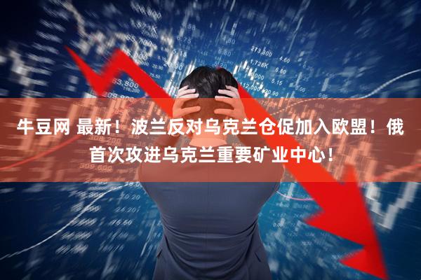 牛豆网 最新！波兰反对乌克兰仓促加入欧盟！俄首次攻进乌克兰重要矿业中心！