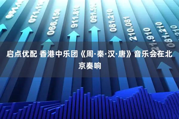 启点优配 香港中乐团《周·秦·汉·唐》音乐会在北京奏响