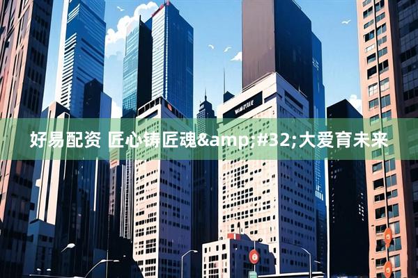 好易配资 匠心铸匠魂&#32;大爱育未来