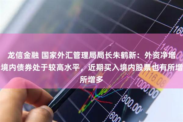 龙信金融 国家外汇管理局局长朱鹤新：外资净增持境内债券处于较高水平，近期买入境内股票也有所增多