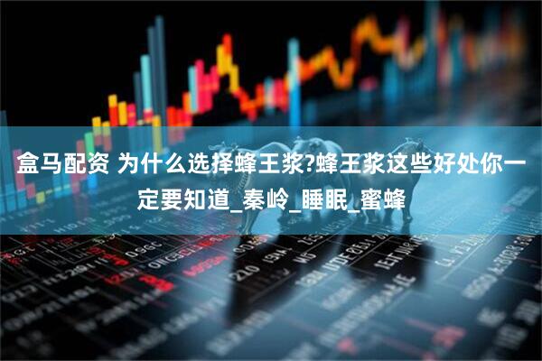 盒马配资 为什么选择蜂王浆?蜂王浆这些好处你一定要知道_秦岭_睡眠_蜜蜂