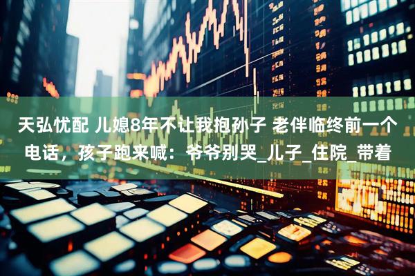 天弘忧配 儿媳8年不让我抱孙子 老伴临终前一个电话，孩子跑来喊：爷爷别哭_儿子_住院_带着