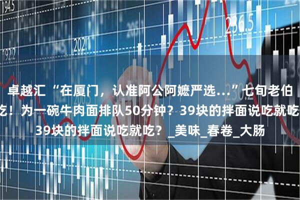 卓越汇 “在厦门，认准阿公阿嬷严选…”七旬老伯狂奔五公里也要来吃！为一碗牛肉面排队50分钟？39块的拌面说吃就吃？_美味_春卷_大肠