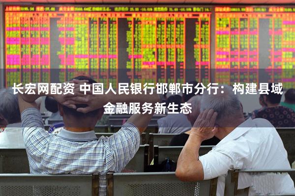 长宏网配资 中国人民银行邯郸市分行：构建县域金融服务新生态