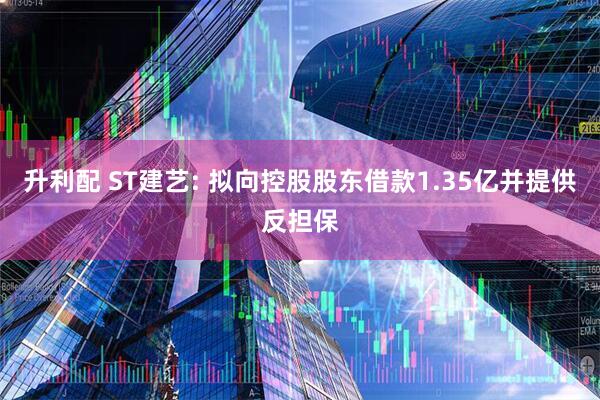 升利配 ST建艺: 拟向控股股东借款1.35亿并提供反担保