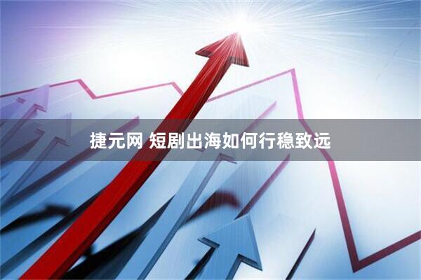 捷元网 短剧出海如何行稳致远