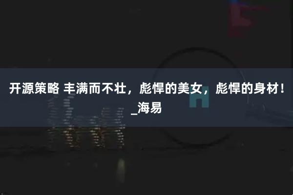 开源策略 丰满而不壮，彪悍的美女，彪悍的身材！_海易