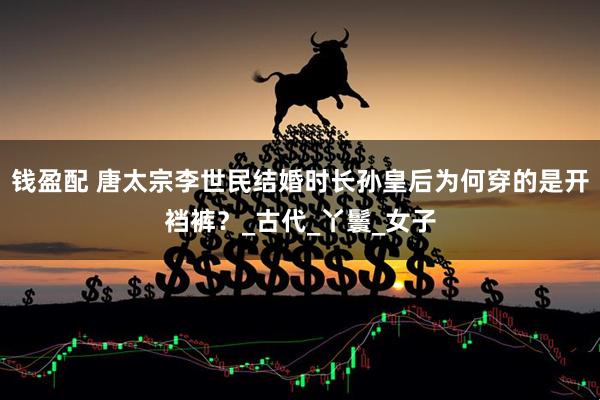 钱盈配 唐太宗李世民结婚时长孙皇后为何穿的是开裆裤？_古代_丫鬟_女子