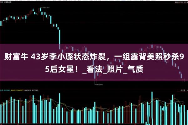 财富牛 43岁李小璐状态炸裂，一组露背美照秒杀95后女星！_看法_照片_气质