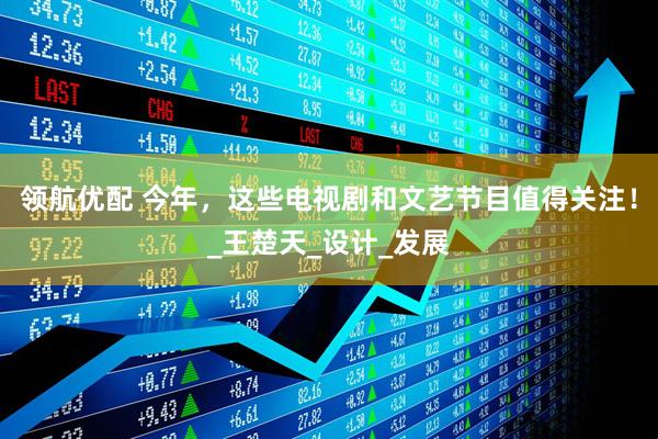 领航优配 今年，这些电视剧和文艺节目值得关注！_王楚天_设计_发展