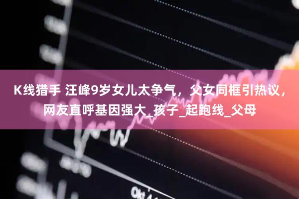 K线猎手 汪峰9岁女儿太争气，父女同框引热议，网友直呼基因强大_孩子_起跑线_父母