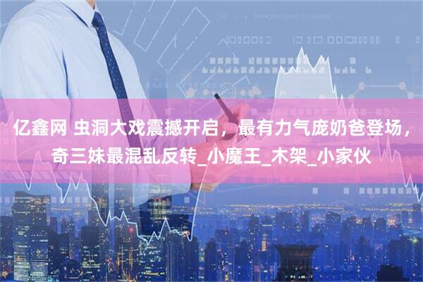 亿鑫网 虫洞大戏震撼开启，最有力气庞奶爸登场，奇三妹最混乱反转_小魔王_木架_小家伙