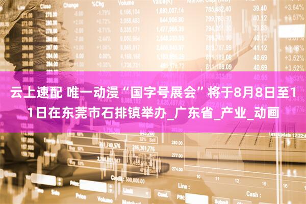 云上速配 唯一动漫“国字号展会”将于8月8日至11日在东莞市石排镇举办_广东省_产业_动画