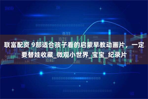 联富配资 9部适合孩子看的启蒙早教动画片，一定要替娃收藏_微观小世界_宝宝_纪录片