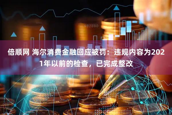 倍顺网 海尔消费金融回应被罚：违规内容为2021年以前的检查，已完成整改