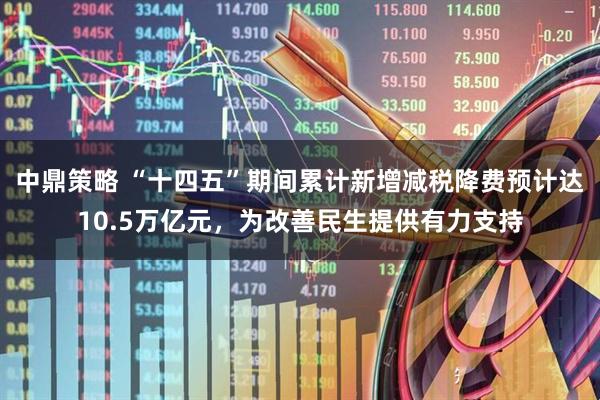 中鼎策略 “十四五”期间累计新增减税降费预计达10.5万亿元，为改善民生提供有力支持