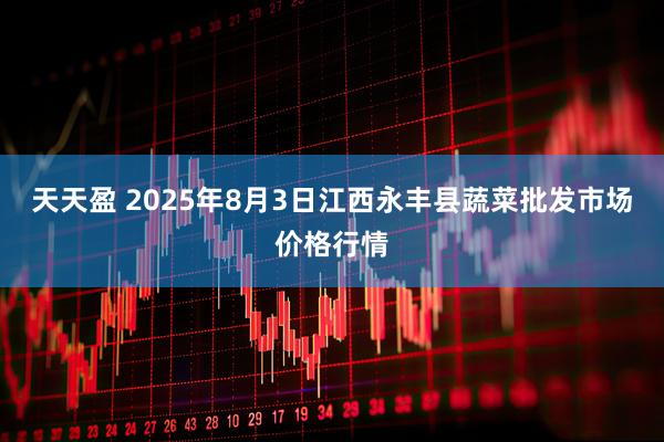 天天盈 2025年8月3日江西永丰县蔬菜批发市场价格行情