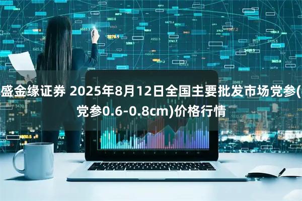 盛金缘证券 2025年8月12日全国主要批发市场党参(党参0.6-0.8cm)价格行情