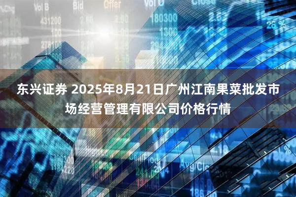 东兴证券 2025年8月21日广州江南果菜批发市场经营管理有限公司价格行情