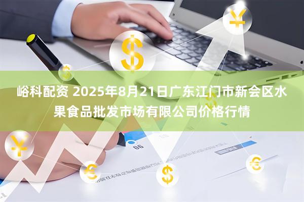 峪科配资 2025年8月21日广东江门市新会区水果食品批发市场有限公司价格行情