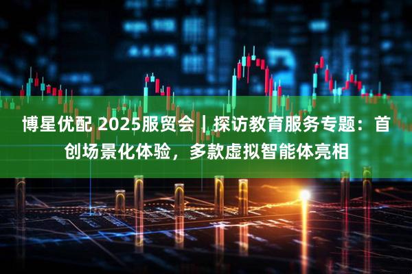 博星优配 2025服贸会｜探访教育服务专题：首创场景化体验，多款虚拟智能体亮相