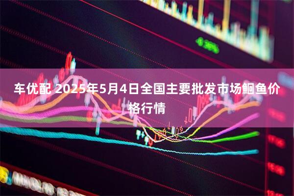 车优配 2025年5月4日全国主要批发市场鮰鱼价格行情