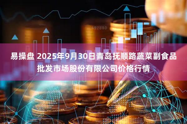 易操盘 2025年9月30日青岛抚顺路蔬菜副食品批发市场股份有限公司价格行情