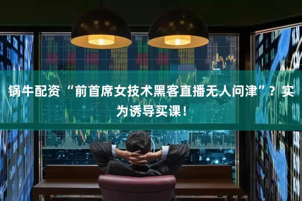 锅牛配资 “前首席女技术黑客直播无人问津”？实为诱导买课！