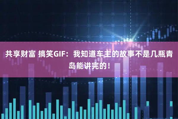共享财富 搞笑GIF：我知道车主的故事不是几瓶青岛能讲完的！