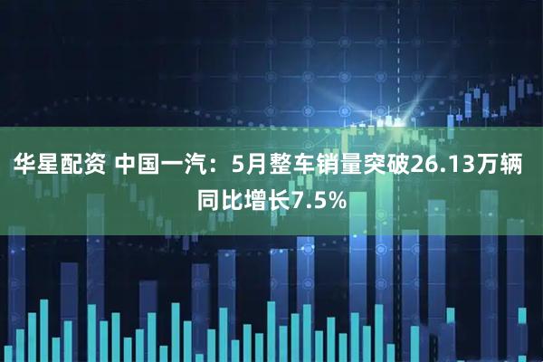 华星配资 中国一汽：5月整车销量突破26.13万辆 同比增长7.5%