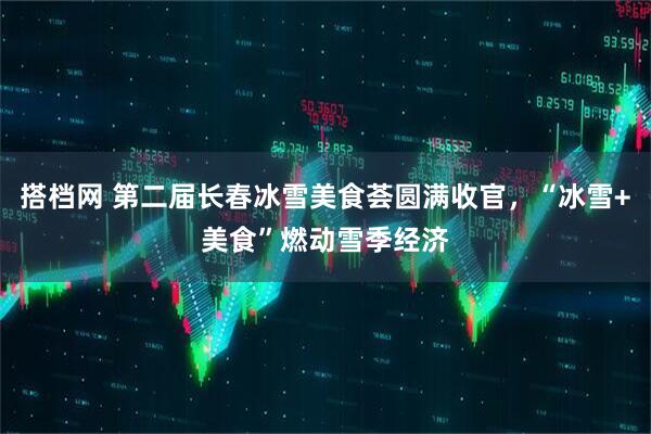 搭档网 第二届长春冰雪美食荟圆满收官，“冰雪+美食”燃动雪季经济